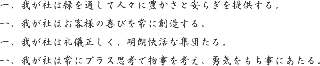 一、我が社は緑を通して人々に豊かさと安らぎを提供する。一、我が社はお客様の喜びを常に創造する。一、我が社は礼儀正しく、明朗快活な集団たる。一、我が社は常にプラス思考で物事を考え、勇気をもち事にあたる。
